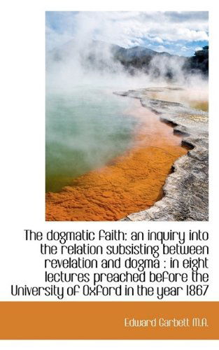 Cover for Edward Garbett · The Dogmatic Faith: an Inquiry into the Relation Subsisting Between Revelation and Dogma : in Eight (Hardcover Book) (2009)