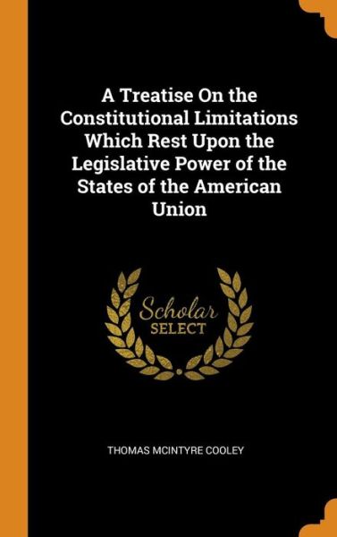 Cover for Thomas McIntyre Cooley · A Treatise on the Constitutional Limitations Which Rest Upon the Legislative Power of the States of the American Union (Hardcover Book) (2018)