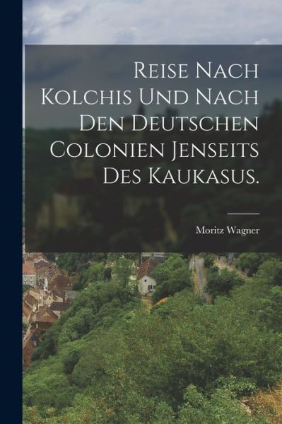 Cover for Moritz Wagner · Reise Nach Kolchis und Nach Den Deutschen Colonien Jenseits des Kaukasus (Book) (2022)