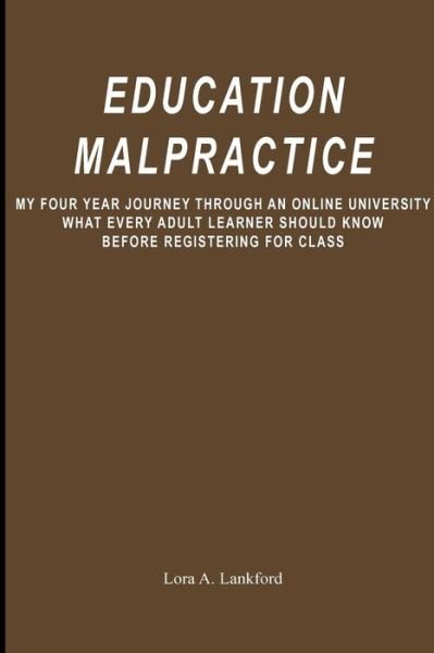 Cover for Lora a Lankford · Education Malpractice: My Four Year Journey Through an Online University What Every Adult Learner Should Know Before Registering for Class (Pocketbok) (2009)