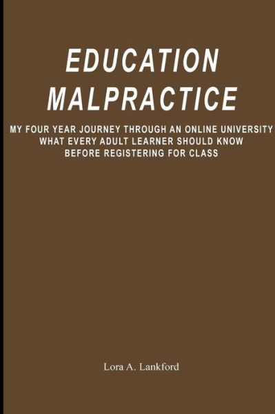 Cover for Lora a Lankford · Education Malpractice: My Four Year Journey Through an Online University What Every Adult Learner Should Know Before Registering for Class (Paperback Book) (2009)