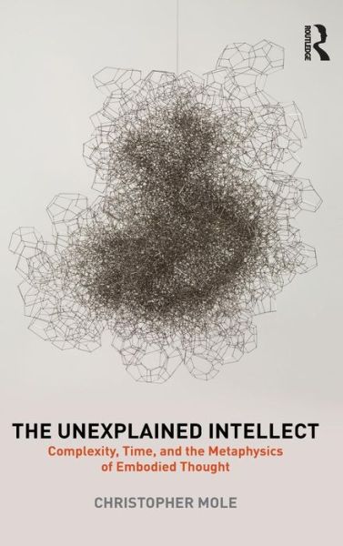 Cover for Mole, Christopher (University of British Columbia, Canada) · The Unexplained Intellect: Complexity, Time, and the Metaphysics of Embodied Thought (Hardcover Book) (2016)