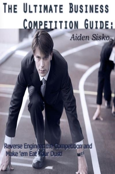 Cover for Aiden J Sisko · The Ultimate Business Competition Guide :  : Reverse Engineer the Competition and Make 'em Eat Your Dust! (Paperback Book) (2014)