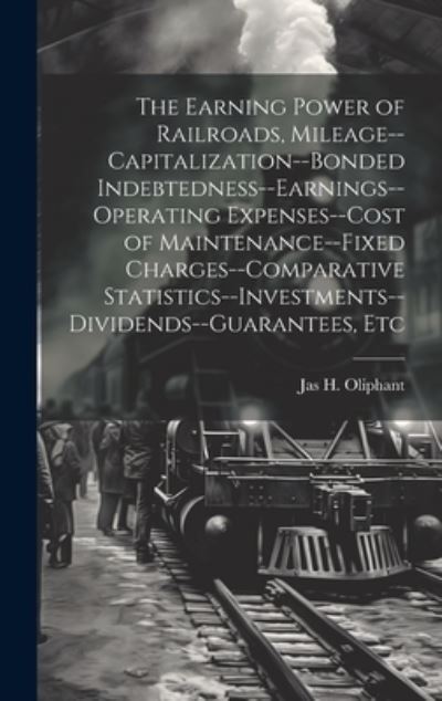 Cover for Jas H. Oliphant · Earning Power of Railroads, Mileage--Capitalization--Bonded Indebtedness--Earnings--Operating Expenses--Cost of Maintenance--Fixed Charges--Comparative Statistics--Investments--Dividends--Guarantees, Etc (Book) (2023)