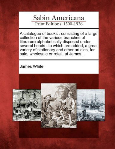 A Catalogue of Books: Consisting of a Large Collection of the Various Branches of Literature Alphabetically Disposed Under Several Heads : to Which ... for Sale, Wholesale or Retail, at James... - James White - Books - Gale, Sabin Americana - 9781275822986 - February 22, 2012