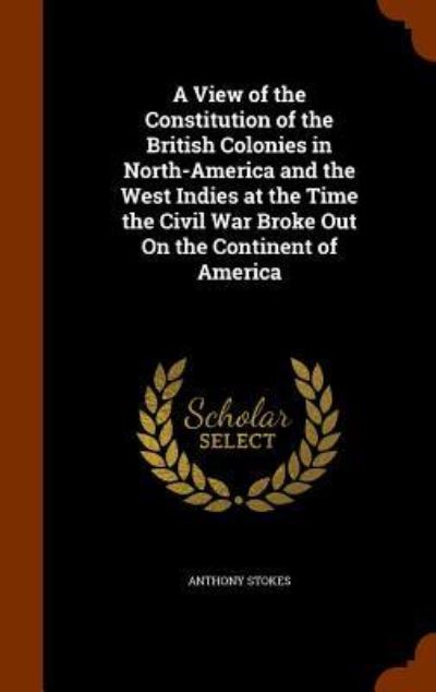 Cover for Anthony Stokes · A View of the Constitution of the British Colonies in North-America and the West Indies at the Time the Civil War Broke Out on the Continent of America (Hardcover Book) (2015)