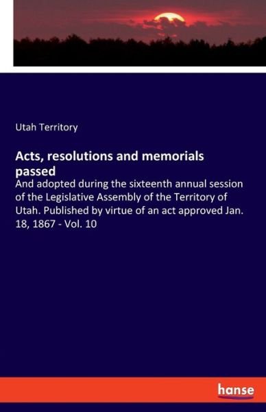 Cover for Utah Territory · Acts, resolutions and memorials passed: And adopted during the sixteenth annual session of the Legislative Assembly of the Territory of Utah. Published by virtue of an act approved Jan. 18, 1867 - Vol. 10 (Paperback Bog) (2019)