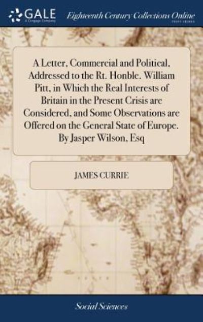 Cover for James Currie · A Letter, Commercial and Political, Addressed to the Rt. Honble. William Pitt, in Which the Real Interests of Britain in the Present Crisis are ... State of Europe. By Jasper Wilson, Esq (Hardcover Book) (2018)