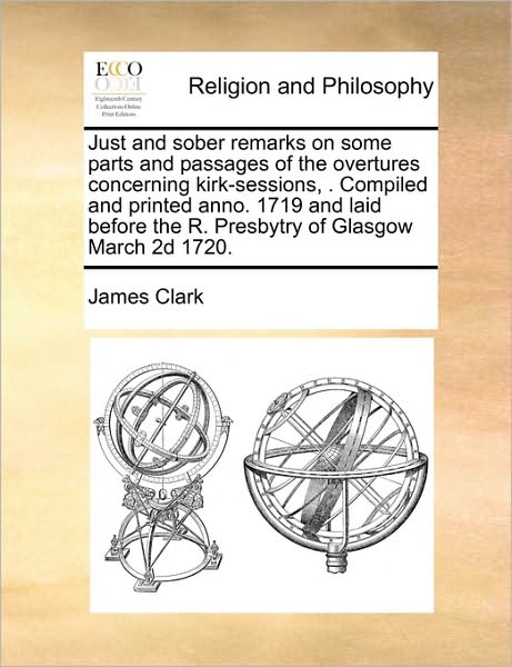 Cover for James Clark · Just and Sober Remarks on Some Parts and Passages of the Overtures Concerning Kirk-sessions, . Compiled and Printed Anno. 1719 and Laid Before the R. (Paperback Book) (2010)