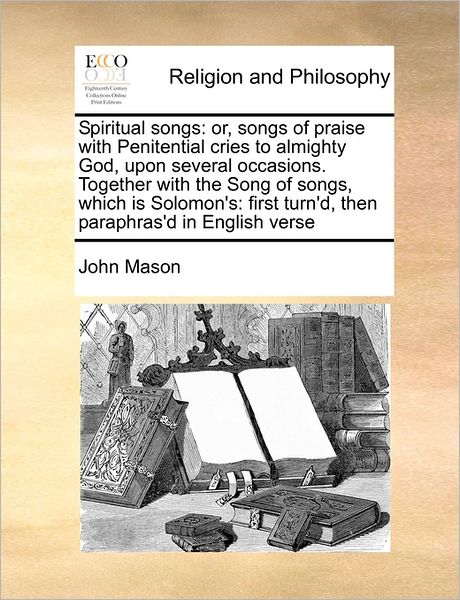 Spiritual Songs: Or, Songs of Praise with Penitential Cries to Almighty God, Upon Several Occasions. Together with the Song of Songs, W - John Mason - Books - Gale Ecco, Print Editions - 9781171469988 - August 6, 2010