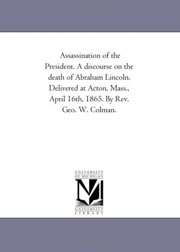 Assassination of the President. a Discourse on the Death of Abraham Lincoln. Delivered at Acton, Mass., April 16th, 1865. by Rev. Geo. W. Colman. - Michigan Historical Reprint Series - Books - Scholarly Publishing Office, University - 9781418190989 - August 19, 2011