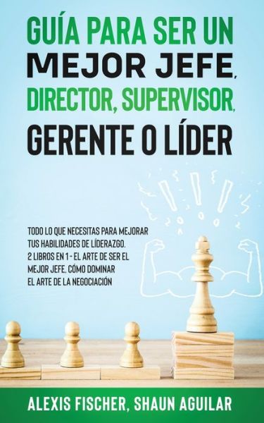 Guia para Ser un Mejor Jefe, Director, Supervisor, Gerente o Lider: Todo lo que Necesitas para Mejorar tus Habilidades de Liderazgo. 2 Libros en 1 - El Arte De Ser El Mejor Jefe, Como Dominar el Arte de la Negociacion - Alex Fischer - Books - Maria Fernanda Moguel Cruz - 9781646944989 - May 17, 2021