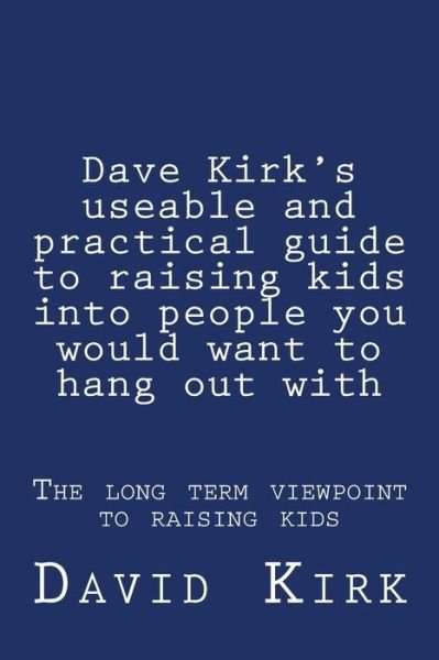 Cover for David Kirk · Dave Kirk's Useable and Practical Guide to Raising Kids into People You Would Want to Hang out With: the Long Term Viewpoint to Raising Kids (Dave Kirk's Useable and Practical Guides) (Volume 1) (Paperback Book) (2013)