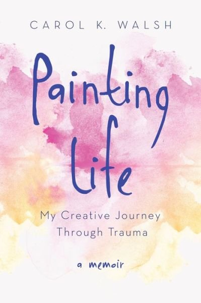 Cover for Carol K. Walsh · Painting Life: My Creative Journey Through Trauma (Pocketbok) (2016)