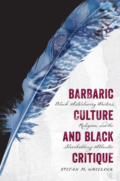 Barbaric Culture and Black Critique: Black Antislavery Writers, Religion, and the Slaveholding Atlantic - Stefan M. Wheelock - Books - University of Virginia Press - 9780813937991 - December 8, 2015