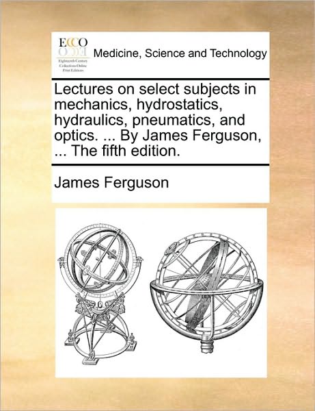 Lectures on Select Subjects in Mechanics, Hydrostatics, Hydraulics, Pneumatics, and Optics. ... by James Ferguson, ... the Fifth Edition. - James Ferguson - Książki - Gale Ecco, Print Editions - 9781170406991 - 29 maja 2010