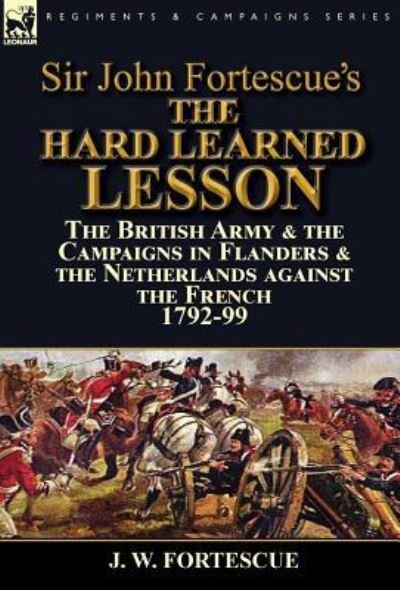 Cover for Fortescue, J W, Sir · Sir John Fortescue's The Hard Learned Lesson: the British Army &amp; the Campaigns in Flanders &amp; the Netherlands against the French 1792-99 (Hardcover Book) (2016)