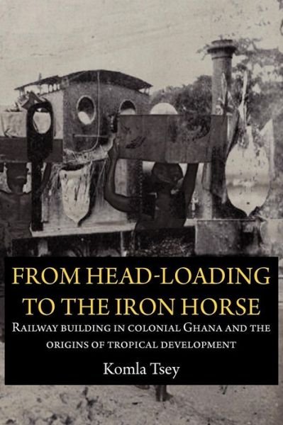 Cover for Komla Tsey · From Head-Loading to the Iron Horse. Railway Building in Colonial Ghana and the Origins of Tropical Development (Paperback Book) (2012)