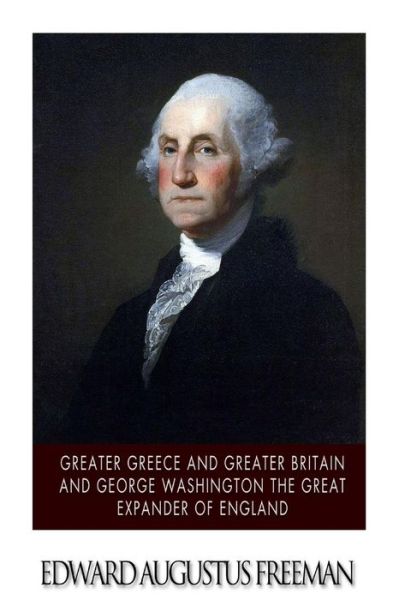 Greater Greece and Greater Britain and George Washington the Great Expander of England - Edward Augustus Freeman - Books - Createspace - 9781507882993 - February 9, 2015