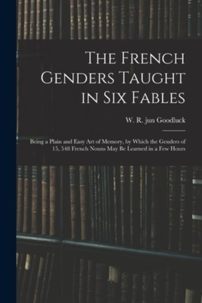 Cover for W R Jun Goodluck · The French Genders Taught in Six Fables; Being a Plain and Easy Art of Memory, by Which the Genders of 15, 548 French Nouns May Be Learned in a Few Hours (Paperback Book) (2021)