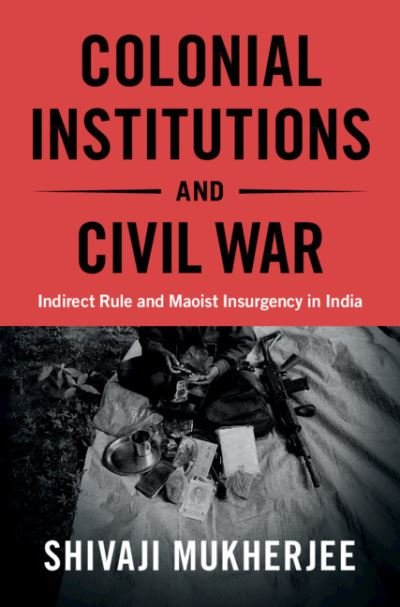 Cover for Mukherjee, Shivaji (University of Toronto) · Colonial Institutions and Civil War: Indirect Rule and Maoist Insurgency in India - Cambridge Studies in Contentious Politics (Hardcover Book) (2021)
