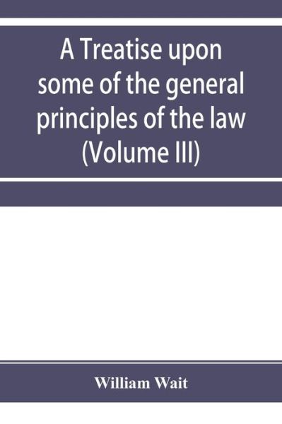 Cover for William Wait · A treatise upon some of the general principles of the law, whether of a legal, or of an equitable nature, including their relations and application to actions and defenses in general, whether in courts of common law, or courts of equity; and equally adapt (Paperback Book) (2019)