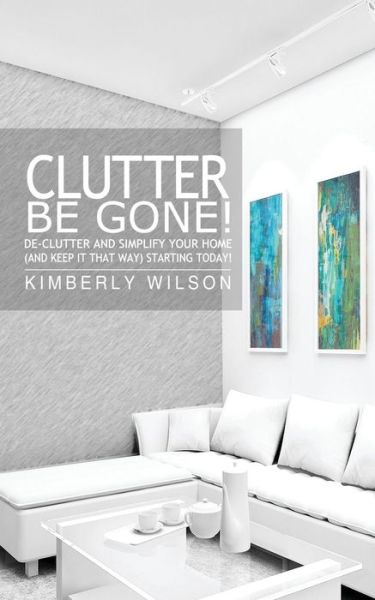 Cover for Kimberly Wilson · Clutter Be Gone! De-clutter and Simplify Your Home (And Keep It That Way) Starting Today! (Taschenbuch) (2012)