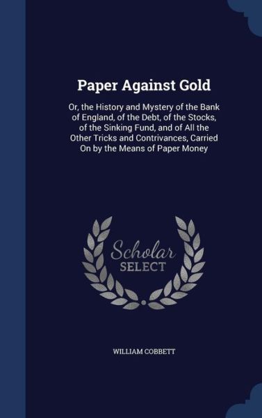 Cover for William Cobbett · Paper Against Gold: Or, the History and Mystery of the Bank of England, of the Debt, of the Stocks, of the Sinking Fund, and of All the Other Tricks and Contrivances, Carried on by the Means of Paper Money (Hardcover Book) (2015)