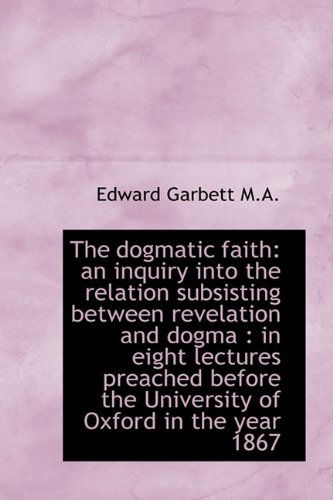 Cover for Edward Garbett · The Dogmatic Faith: an Inquiry into the Relation Subsisting Between Revelation and Dogma : in Eight (Hardcover Book) (2009)