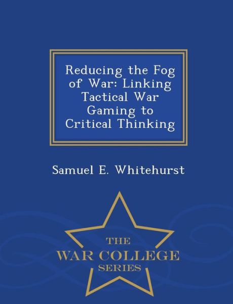 Reducing the Fog of War: Linking Tactical War Gaming to Critical Thinking - War College Series - Samuel E Whitehurst - Books - War College Series - 9781296474997 - February 23, 2015