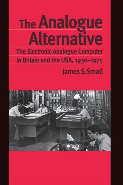 The Analogue Alternative: The Electronic Analogue Computer in Britain and the USA, 1930-1975 - Routledge Studies in the History of Science, Technology and Medicine - James S. Small - Books - Taylor & Francis Ltd - 9780415862998 - October 25, 2013