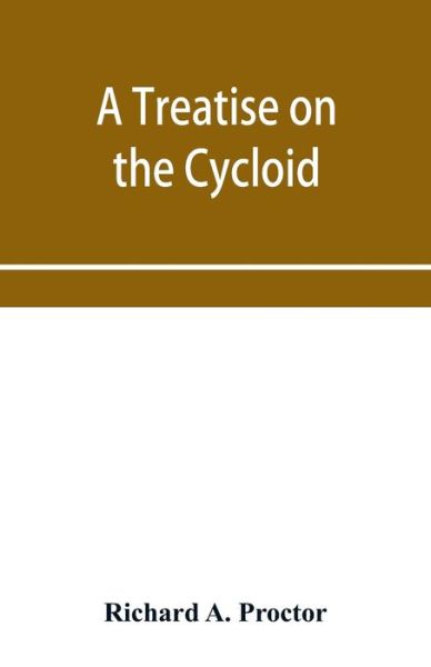 Cover for Richard a Proctor · A treatise on the Cycloid and all forms of Cycloidal Curves and on the use of such curves in dealing with the motions of planets, comets, &amp;c. and of matter projected from the sun (Paperback Book) (2020)