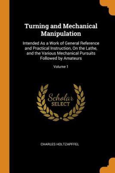 Cover for Charles Holtzapffel · Turning and Mechanical Manipulation Intended as a Work of General Reference and Practical Instruction, on the Lathe, and the Various Mechanical Pursuits Followed by Amateurs; Volume 1 (Paperback Book) (2018)