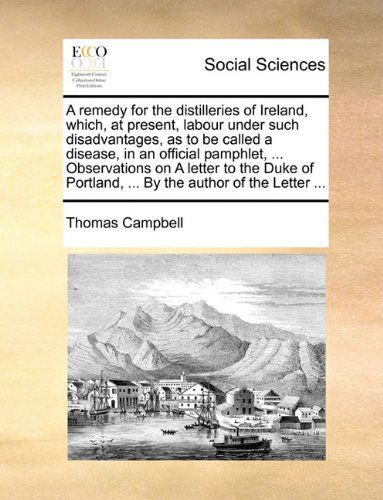 A Remedy for the Distilleries of Ireland, Which, at Present, Labour Under Such Disadvantages, As to Be Called a Disease, in an Official Pamphlet, ... ... Portland, ... by the Author of the Letter ... - Thomas Campbell - Books - Gale ECCO, Print Editions - 9781140672999 - May 27, 2010