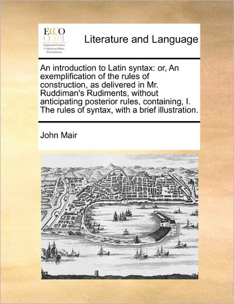 An Introduction to Latin Syntax: Or, an Exemplification of the Rules of Construction, As Delivered in Mr. Ruddiman's Rudiments, Without Anticipating Po - John Mair - Books - Gale Ecco, Print Editions - 9781171474999 - August 6, 2010