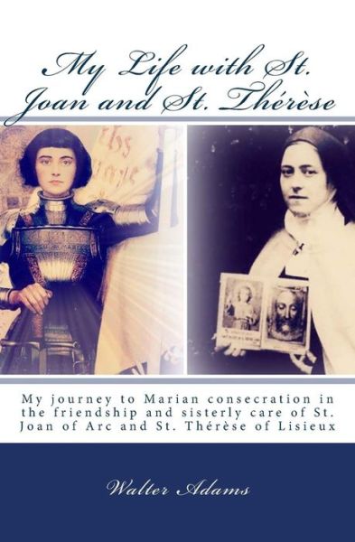 Cover for Walter Adams · My Life with St. Joan and St. Thérèse: My Journey to Marian Consecration in the Friendship and Sisterly Care of St. Joan of Arc and St. Thérèse of Lisieux (Paperback Book) (2014)