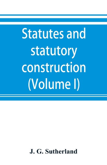 Cover for J G Sutherland · Statutes and statutory construction, including a discussion of legislative powers, constitutional regulations relative to the forms of legislation and to legislative procedure (Volume I) (Paperback Book) (2019)